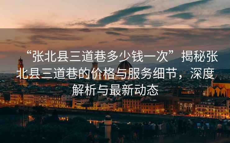 “張北縣三道巷多少錢一次”揭秘張北縣三道巷的價格與服務細節，深度解析與最新動態