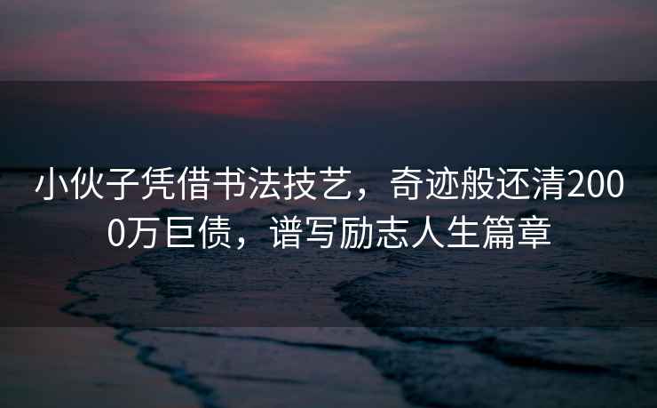 小伙子憑借書法技藝，奇跡般還清2000萬巨債，譜寫勵志人生篇章