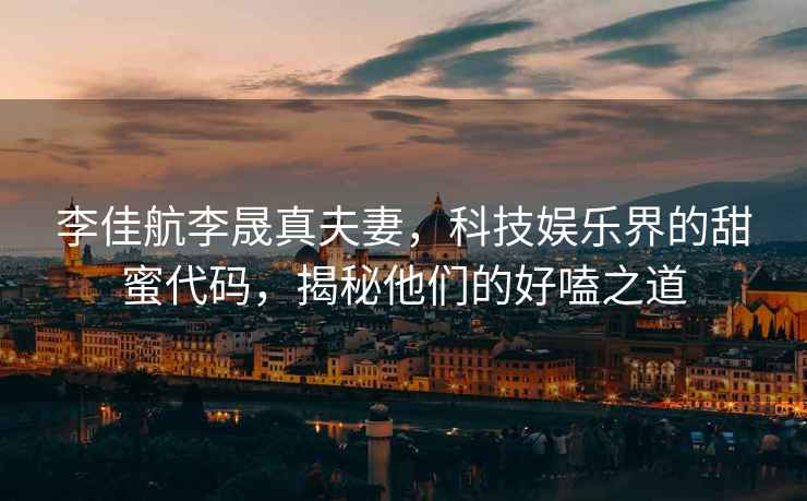 李佳航李晟真夫妻，科技娛樂界的甜蜜代碼，揭秘他們的好嗑之道