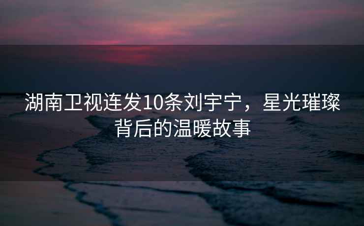 湖南衛視連發10條劉宇寧，星光璀璨背后的溫暖故事