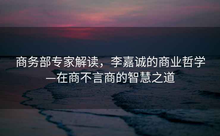 商務(wù)部專家解讀，李嘉誠(chéng)的商業(yè)哲學(xué)—在商不言商的智慧之道