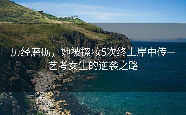 歷經磨礪，她被擦妝5次終上岸中傳—藝考女生的逆襲之路