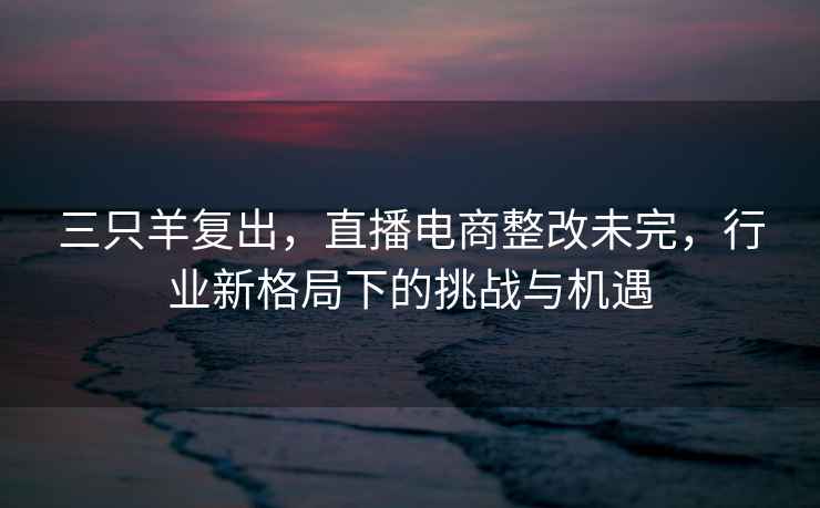 三只羊復出，直播電商整改未完，行業新格局下的挑戰與機遇