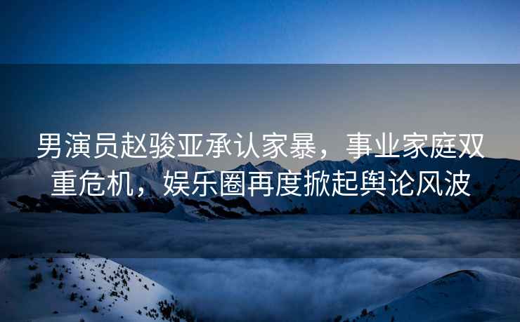 男演員趙駿亞承認(rèn)家暴，事業(yè)家庭雙重危機(jī)，娛樂圈再度掀起輿論風(fēng)波