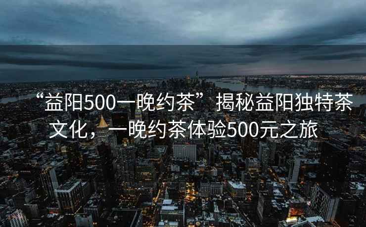 “益陽(yáng)500一晚約茶”揭秘益陽(yáng)獨(dú)特茶文化，一晚約茶體驗(yàn)500元之旅