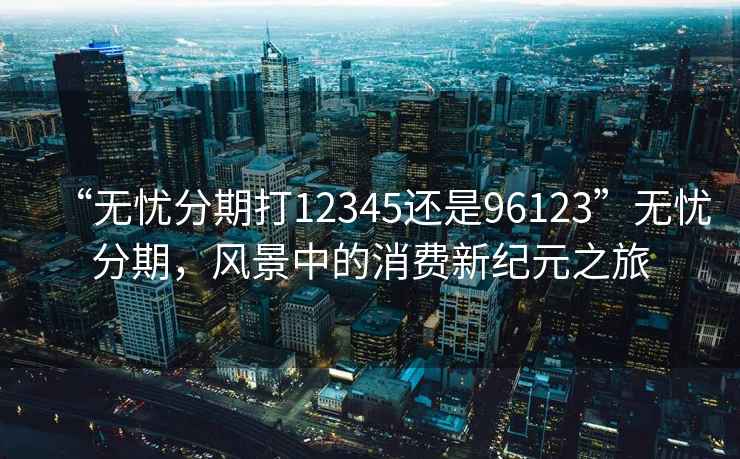 “無(wú)憂分期打12345還是96123”無(wú)憂分期，風(fēng)景中的消費(fèi)新紀(jì)元之旅