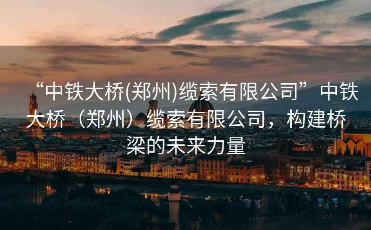 “中鐵大橋(鄭州)纜索有限公司”中鐵大橋（鄭州）纜索有限公司，構建橋梁的未來力量