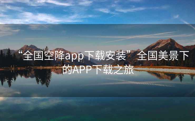 “全國(guó)空降app下載安裝”全國(guó)美景下的APP下載之旅