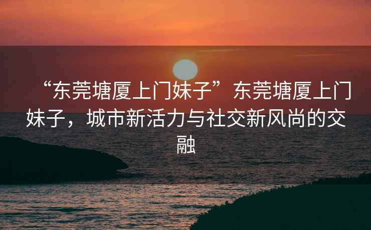 “東莞塘廈上門妹子”東莞塘廈上門妹子，城市新活力與社交新風尚的交融