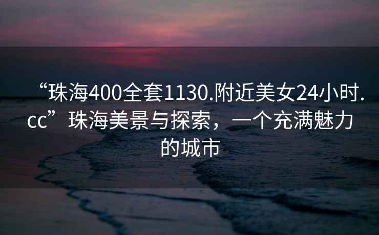 “珠海400全套1130.附近美女24小時(shí).cc”珠海美景與探索，一個(gè)充滿魅力的城市