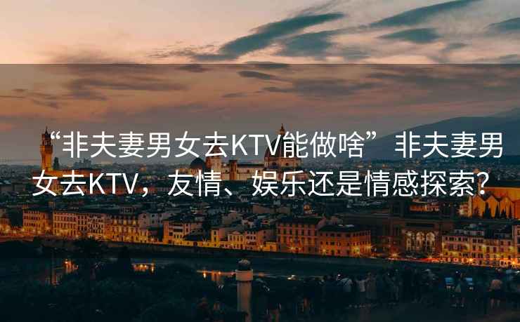 “非夫妻男女去KTV能做啥”非夫妻男女去KTV，友情、娛樂還是情感探索？