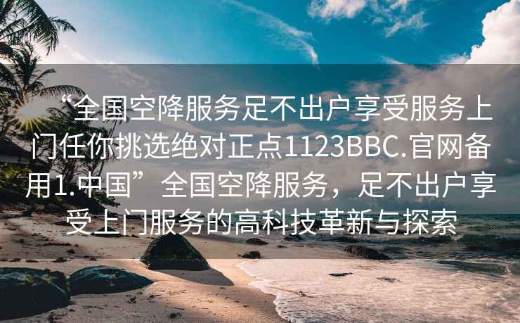 “全國空降服務足不出戶享受服務上門任你挑選絕對正點1123BBC.官網備用1.中國”全國空降服務，足不出戶享受上門服務的高科技革新與探索