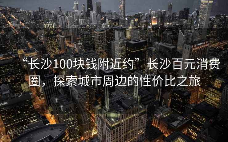 “長沙100塊錢附近約”長沙百元消費(fèi)圈，探索城市周邊的性價(jià)比之旅