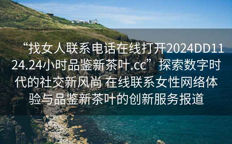 “找女人聯系電話在線打開2024DD1124.24小時品鑒新茶葉.cc”探索數字時代的社交新風尚 在線聯系女性網絡體驗與品鑒新茶葉的創新服務報道