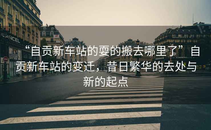 “自貢新車站的耍的搬去哪里了”自貢新車站的變遷，昔日繁華的去處與新的起點