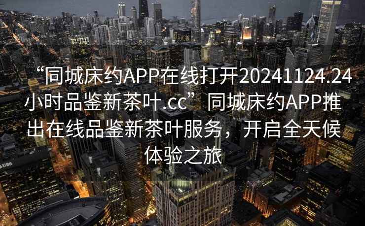 “同城床約APP在線打開20241124.24小時品鑒新茶葉.cc”同城床約APP推出在線品鑒新茶葉服務，開啟全天候體驗之旅