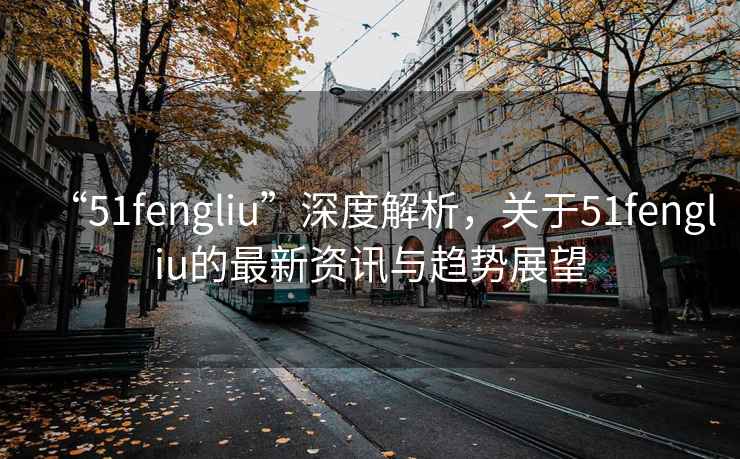 “51fengliu”深度解析，關于51fengliu的最新資訊與趨勢展望