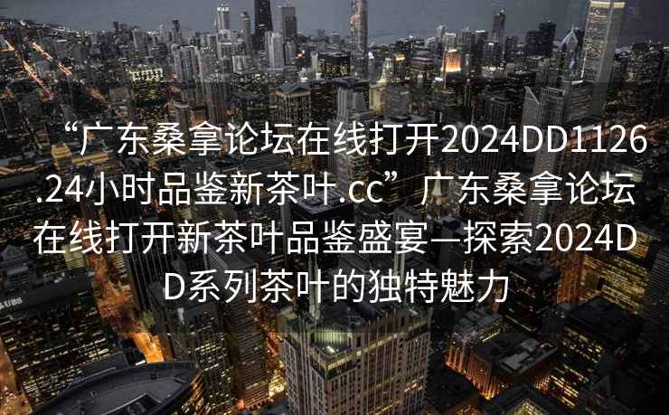 “廣東桑拿論壇在線打開2024DD1126.24小時品鑒新茶葉.cc”廣東桑拿論壇在線打開新茶葉品鑒盛宴—探索2024DD系列茶葉的獨特魅力
