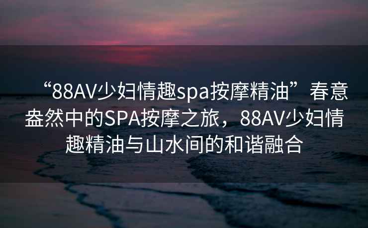 “88AV少婦情趣spa按摩精油”春意盎然中的SPA按摩之旅，88AV少婦情趣精油與山水間的和諧融合