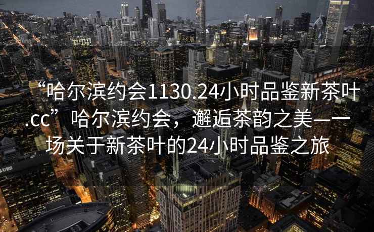 “哈爾濱約會1130.24小時品鑒新茶葉.cc”哈爾濱約會，邂逅茶韻之美—一場關于新茶葉的24小時品鑒之旅