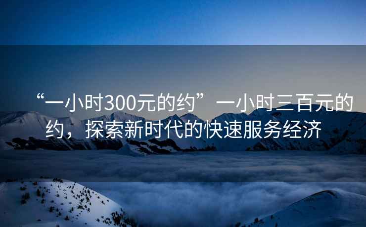 “一小時300元的約”一小時三百元的約，探索新時代的快速服務經濟