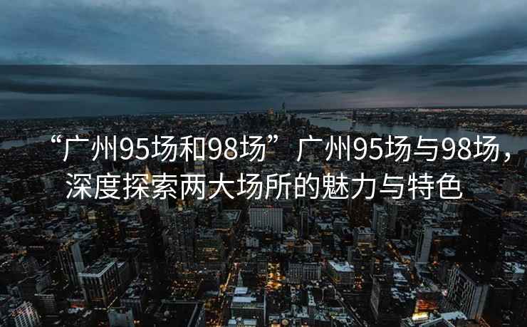 “廣州95場(chǎng)和98場(chǎng)”廣州95場(chǎng)與98場(chǎng)，深度探索兩大場(chǎng)所的魅力與特色