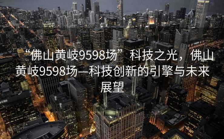 “佛山黃岐9598場”科技之光，佛山黃岐9598場—科技創(chuàng)新的引擎與未來展望