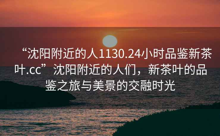 “沈陽附近的人1130.24小時品鑒新茶葉.cc”沈陽附近的人們，新茶葉的品鑒之旅與美景的交融時光