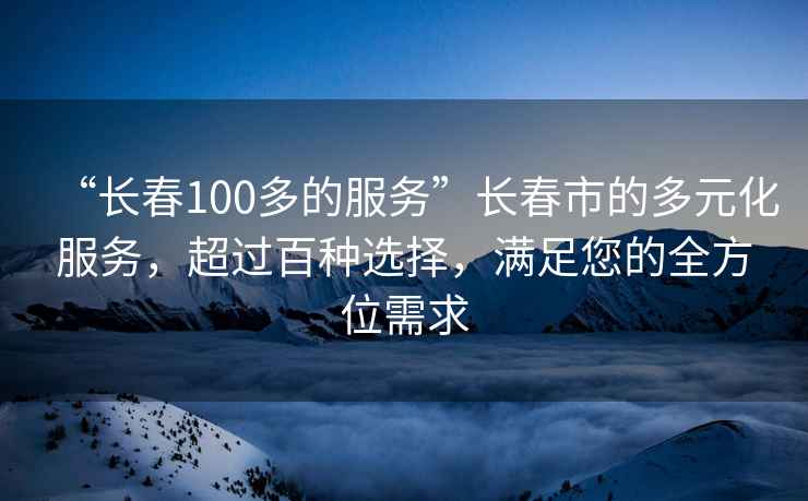 “長春100多的服務”長春市的多元化服務，超過百種選擇，滿足您的全方位需求