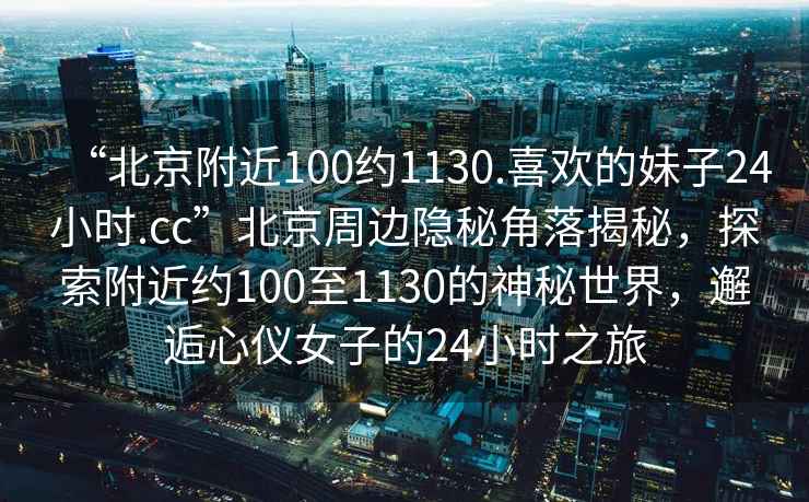 “北京附近100約1130.喜歡的妹子24小時.cc”北京周邊隱秘角落揭秘，探索附近約100至1130的神秘世界，邂逅心儀女子的24小時之旅