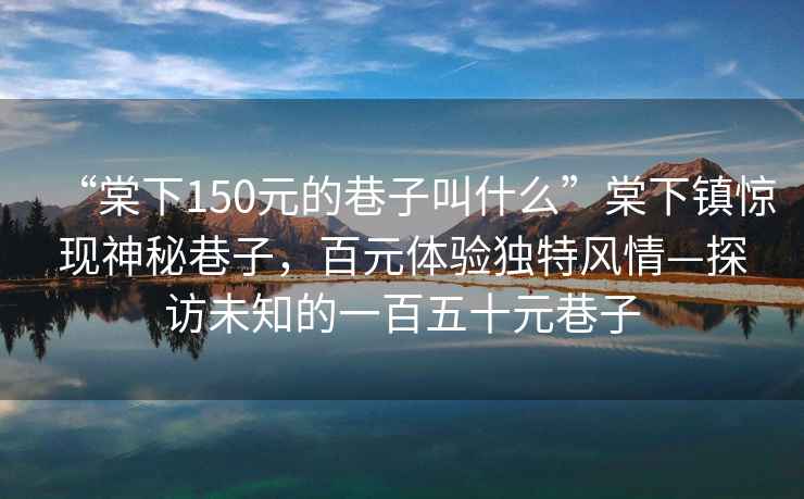 “棠下150元的巷子叫什么”棠下鎮(zhèn)驚現(xiàn)神秘巷子，百元體驗獨特風(fēng)情—探訪未知的一百五十元巷子
