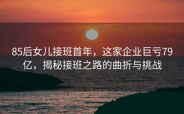 85后女兒接班首年，這家企業巨虧79億，揭秘接班之路的曲折與挑戰