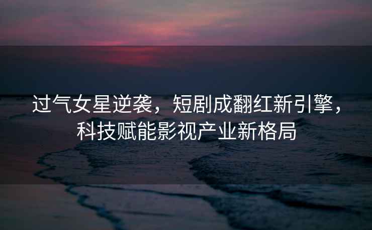 過氣女星逆襲，短劇成翻紅新引擎，科技賦能影視產業新格局