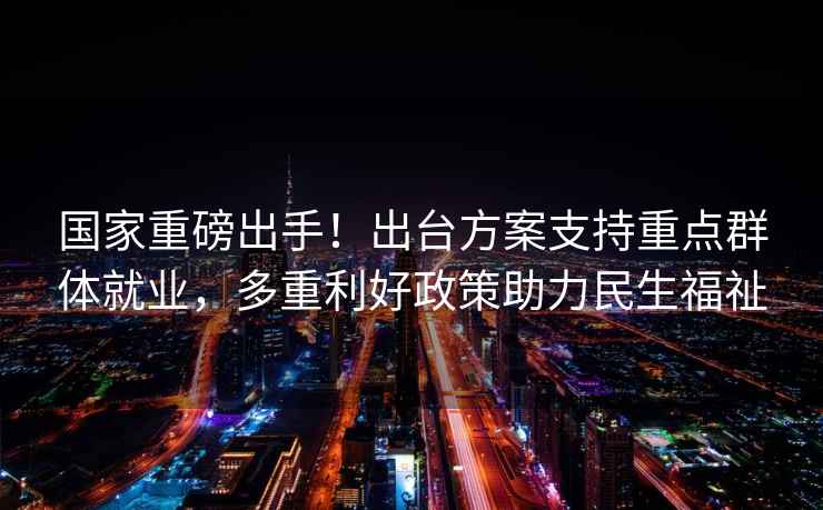 國家重磅出手！出臺方案支持重點群體就業，多重利好政策助力民生福祉
