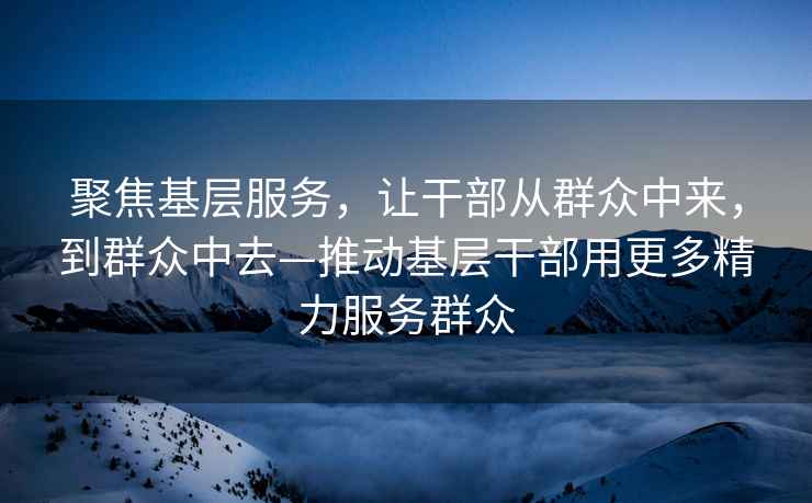 聚焦基層服務(wù)，讓干部從群眾中來，到群眾中去—推動基層干部用更多精力服務(wù)群眾