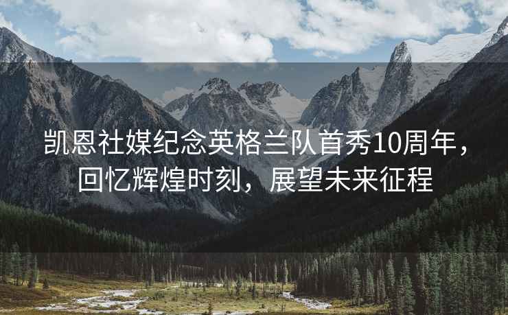 凱恩社媒紀念英格蘭隊首秀10周年，回憶輝煌時刻，展望未來征程