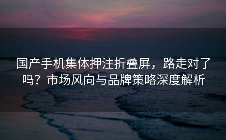 國產手機集體押注折疊屏，路走對了嗎？市場風向與品牌策略深度解析