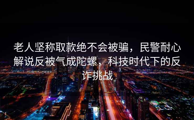 老人堅(jiān)稱取款絕不會(huì)被騙，民警耐心解說反被氣成陀螺，科技時(shí)代下的反詐挑戰(zhàn)