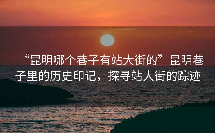 “昆明哪個巷子有站大街的”昆明巷子里的歷史印記，探尋站大街的蹤跡