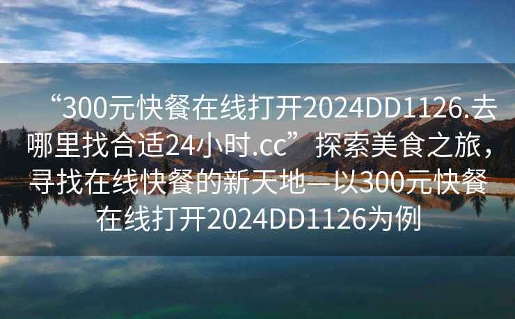 “300元快餐在線打開2024DD1126.去哪里找合適24小時.cc”探索美食之旅，尋找在線快餐的新天地—以300元快餐在線打開2024DD1126為例
