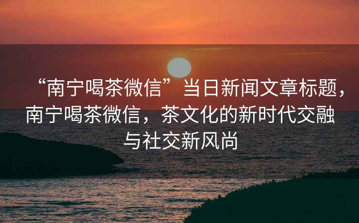 “南寧喝茶微信”當日新聞文章標題，南寧喝茶微信，茶文化的新時代交融與社交新風尚