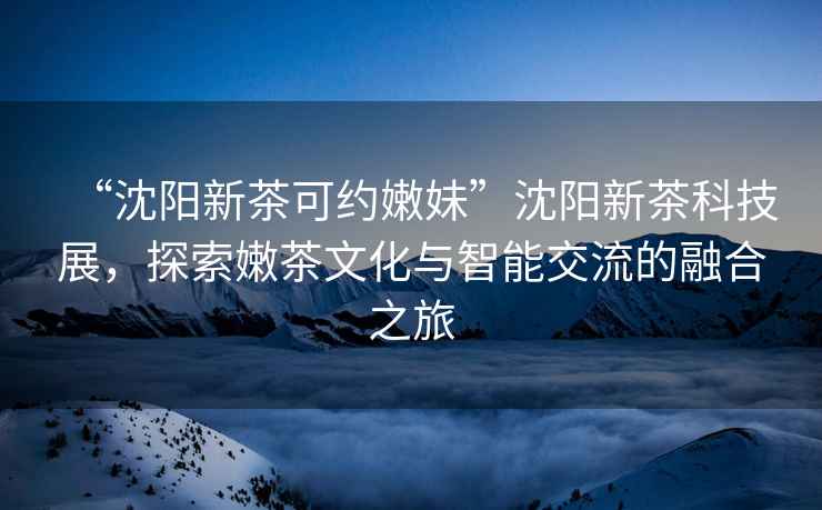 “沈陽新茶可約嫩妹”沈陽新茶科技展，探索嫩茶文化與智能交流的融合之旅