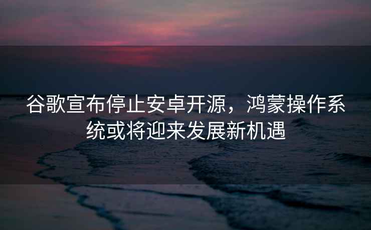 谷歌宣布停止安卓開源，鴻蒙操作系統(tǒng)或?qū)⒂瓉戆l(fā)展新機(jī)遇