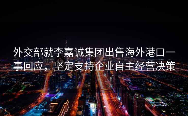 外交部就李嘉誠集團出售海外港口一事回應(yīng)，堅定支持企業(yè)自主經(jīng)營決策