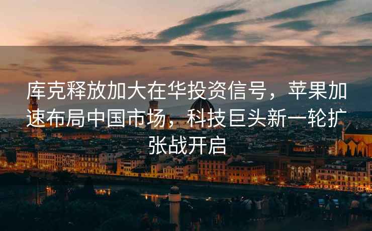 庫克釋放加大在華投資信號，蘋果加速布局中國市場，科技巨頭新一輪擴張戰開啟