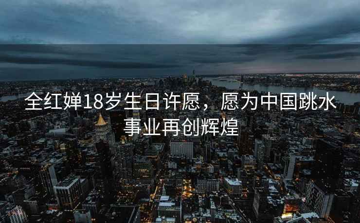 全紅嬋18歲生日許愿，愿為中國跳水事業再創輝煌