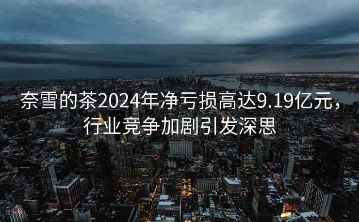 奈雪的茶2024年凈虧損高達9.19億元，行業競爭加劇引發深思