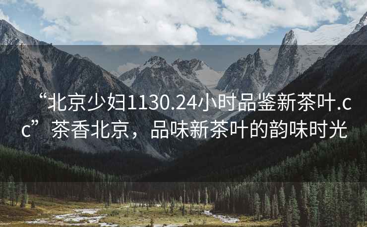 “北京少婦1130.24小時品鑒新茶葉.cc”茶香北京，品味新茶葉的韻味時光
