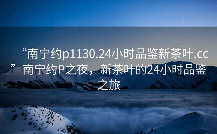 “南寧約p1130.24小時品鑒新茶葉.cc”南寧約P之夜，新茶葉的24小時品鑒之旅