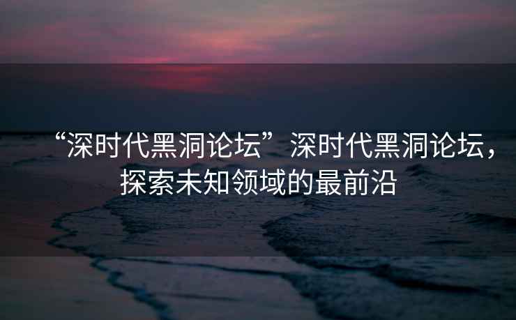 “深時代黑洞論壇”深時代黑洞論壇，探索未知領域的最前沿
